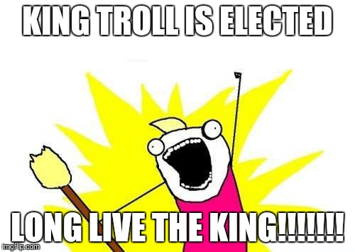 X All The Y Meme | KING TROLL IS ELECTED LONG LIVE THE KING!!!!!!! | image tagged in memes,x all the y | made w/ Imgflip meme maker
