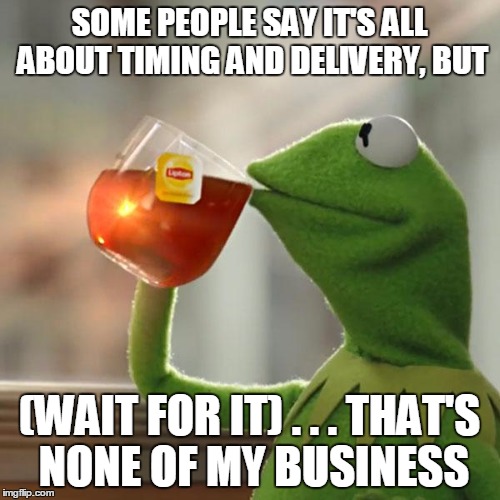 But That's None Of My Business Meme | SOME PEOPLE SAY IT'S ALL ABOUT TIMING AND DELIVERY, BUT (WAIT FOR IT) . . . THAT'S NONE OF MY BUSINESS | image tagged in memes,but thats none of my business,kermit the frog | made w/ Imgflip meme maker