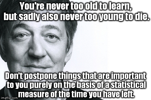 This actually isn't a Stephen Fry quote, but doesn't it sound more profound in his voice? :) Sorry for this rep abuse Stephen! | You're never too old to learn, but sadly also never too young to die. Don't postpone things that are important to you purely on the basis of | image tagged in stephen fry,memes | made w/ Imgflip meme maker