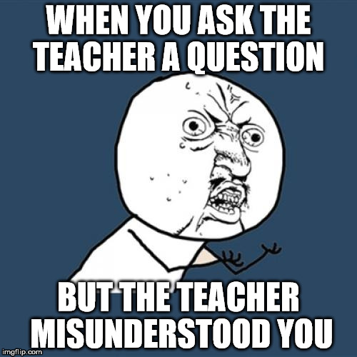 Y U No Meme | WHEN YOU ASK THE TEACHER A QUESTION BUT THE TEACHER MISUNDERSTOOD YOU | image tagged in memes,y u no | made w/ Imgflip meme maker