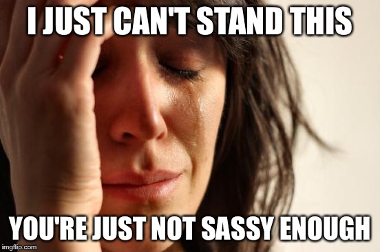First World Problems | I JUST CAN'T STAND THIS YOU'RE JUST NOT SASSY ENOUGH | image tagged in memes,first world problems | made w/ Imgflip meme maker
