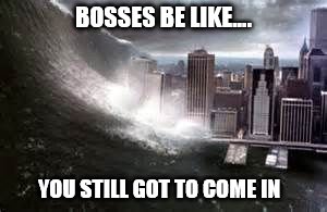 Flood | BOSSES BE LIKE.... YOU STILL GOT TO COME IN | image tagged in flood | made w/ Imgflip meme maker