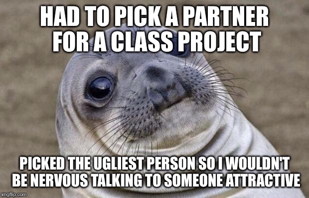 Awkward Moment Sealion | HAD TO PICK A PARTNER FOR A CLASS PROJECT PICKED THE UGLIEST PERSON SO I WOULDN'T BE NERVOUS TALKING TO SOMEONE ATTRACTIVE | image tagged in memes,awkward moment sealion | made w/ Imgflip meme maker