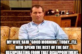 Bundy | MY WIFE SAID "GOOD MORNING" TODAY...I'LL NOW SPEND THE REST OF THE DAY RECUPERATING FROM THAT DISAPPOINTMENT. | image tagged in bundy,wife,dysfunctional,disfunctional,funny | made w/ Imgflip meme maker