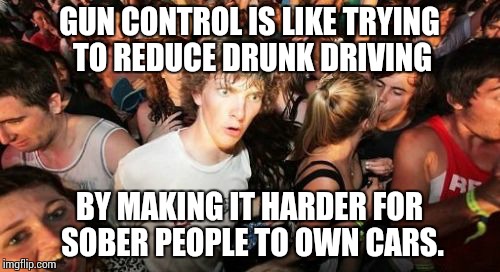 Sudden Clarity Clarence Meme | GUN CONTROL IS LIKE TRYING TO REDUCE DRUNK DRIVING BY MAKING IT HARDER FOR SOBER PEOPLE TO OWN CARS. | image tagged in memes,sudden clarity clarence | made w/ Imgflip meme maker