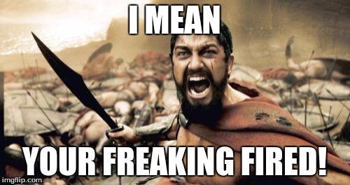 Sparta Leonidas Meme | I MEAN YOUR FREAKING FIRED! | image tagged in memes,sparta leonidas | made w/ Imgflip meme maker