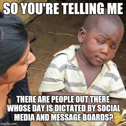At the beginning of the day, remember to not take everything so seriously, especially on the internets | SO YOU'RE TELLING ME THERE ARE PEOPLE OUT THERE WHOSE DAY IS DICTATED BY SOCIAL MEDIA AND MESSAGE BOARDS? | image tagged in memes,third world skeptical kid | made w/ Imgflip meme maker