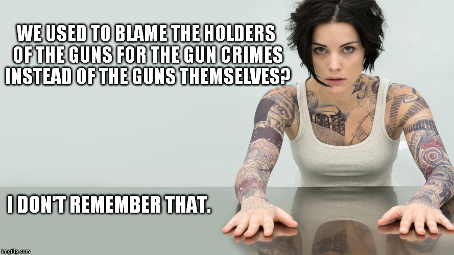 Blindspot | WE USED TO BLAME THE HOLDERS OF THE GUNS FOR THE GUN CRIMES INSTEAD OF THE GUNS THEMSELVES? I DON'T REMEMBER THAT. | image tagged in blindspot,i don't remember that | made w/ Imgflip meme maker