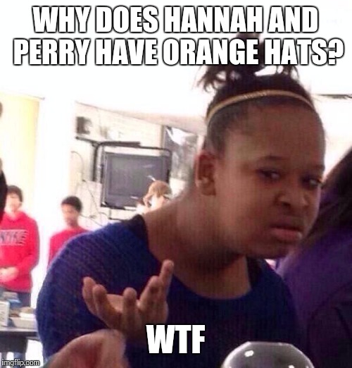 Black Girl Wat | WHY DOES HANNAH AND PERRY HAVE ORANGE HATS? WTF | image tagged in memes,black girl wat | made w/ Imgflip meme maker