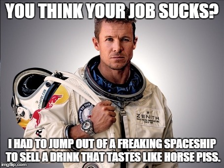 Felix Baumgartner | YOU THINK YOUR JOB SUCKS? I HAD TO JUMP OUT OF A FREAKING SPACESHIP TO SELL A DRINK THAT TASTES LIKE HORSE PISS. | image tagged in memes,felix baumgartner | made w/ Imgflip meme maker