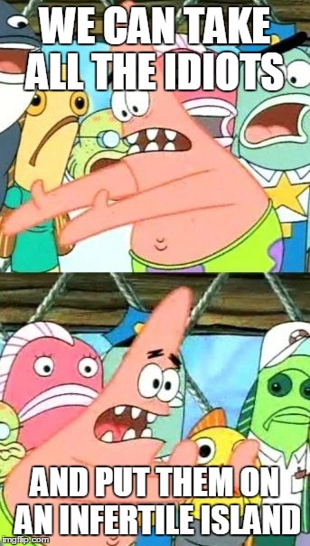 Put It Somewhere Else Patrick | WE CAN TAKE ALL THE IDIOTS AND PUT THEM ON AN INFERTILE ISLAND | image tagged in memes,put it somewhere else patrick | made w/ Imgflip meme maker