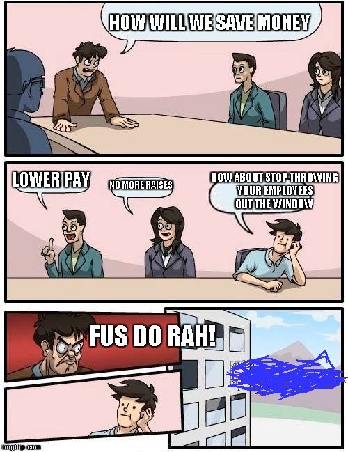 Boardroom Meeting Suggestion | HOW WILL WE SAVE MONEY LOWER PAY NO MORE RAISES HOW ABOUT STOP THROWING YOUR EMPLOYEES OUT THE WINDOW FUS DO RAH! | image tagged in memes,boardroom meeting suggestion | made w/ Imgflip meme maker