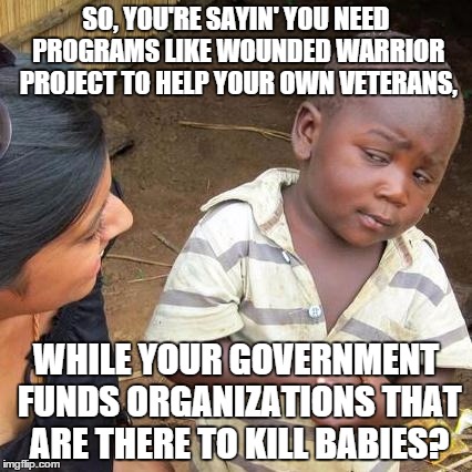 Logic. | SO, YOU'RE SAYIN' YOU NEED PROGRAMS LIKE WOUNDED WARRIOR PROJECT TO HELP YOUR OWN VETERANS, WHILE YOUR GOVERNMENT FUNDS ORGANIZATIONS THAT A | image tagged in memes,third world skeptical kid | made w/ Imgflip meme maker