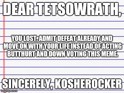 Honest letter | DEAR TETSOWRATH, SINCERELY, KOSHEROCKER YOU LOST. ADMIT DEFEAT ALREADY AND MOVE ON WITH YOUR LIFE INSTEAD OF ACTING BUTTHURT AND DOWN VOTING | image tagged in honest letter | made w/ Imgflip meme maker