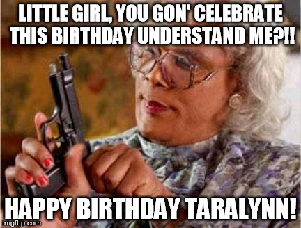 Madea | LITTLE GIRL, YOU GON' CELEBRATE THIS BIRTHDAY UNDERSTAND ME?!! HAPPY BIRTHDAY TARALYNN! | image tagged in madea | made w/ Imgflip meme maker