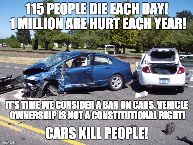 Cars Kill People! | 115 PEOPLE DIE EACH DAY! 1 MILLION ARE HURT EACH YEAR! IT'S TIME WE CONSIDER A BAN ON CARS. VEHICLE OWNERSHIP IS NOT A CONSTITUTIONAL RIGHT! | image tagged in car crash | made w/ Imgflip meme maker