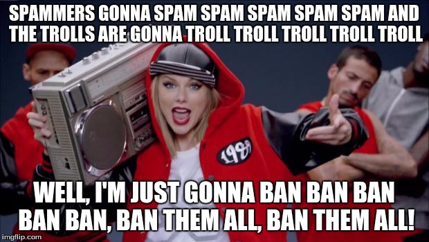 Taylor Swift Haters | SPAMMERS GONNA SPAM SPAM SPAM SPAM SPAM AND THE TROLLS ARE GONNA TROLL TROLL TROLL TROLL TROLL WELL, I'M JUST GONNA BAN BAN BAN BAN BAN, BAN | image tagged in taylor swift haters,shake it off,lyrics,trolls,spammers | made w/ Imgflip meme maker
