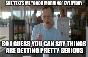 So I Guess You Can Say Things Are Getting Pretty Serious Meme | SHE TEXTS ME "GOOD MORNING" EVERYDAY SO I GUESS YOU CAN SAY THINGS ARE GETTING PRETTY SERIOUS | image tagged in memes,so i guess you can say things are getting pretty serious | made w/ Imgflip meme maker