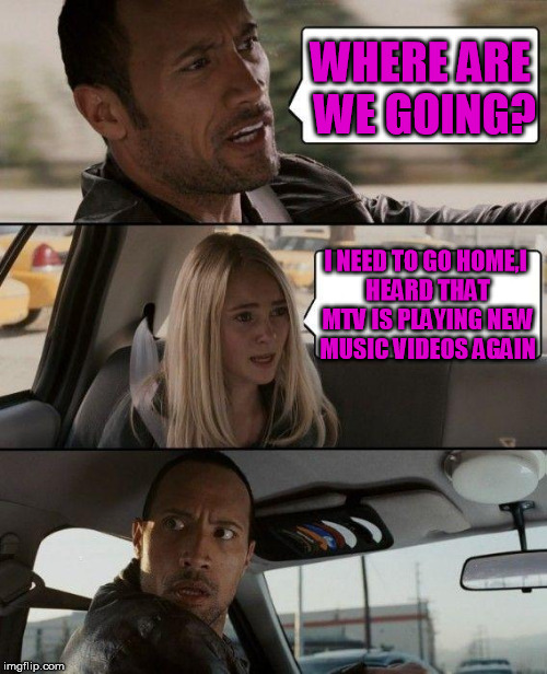 The Rock Driving | WHERE ARE WE GOING? I NEED TO GO HOME,I HEARD THAT MTV IS PLAYING NEW MUSIC VIDEOS AGAIN | image tagged in memes,the rock driving | made w/ Imgflip meme maker