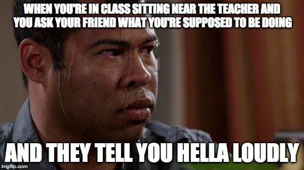 sweating bullets | WHEN YOU'RE IN CLASS SITTING NEAR THE TEACHER AND YOU ASK YOUR FRIEND WHAT YOU'RE SUPPOSED TO BE DOING AND THEY TELL YOU HELLA LOUDLY | image tagged in sweating bullets | made w/ Imgflip meme maker