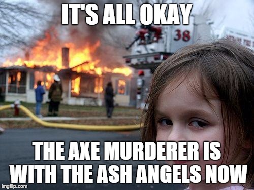 Disaster Girl Meme | IT'S ALL OKAY THE AXE MURDERER IS WITH THE ASH ANGELS NOW | image tagged in memes,disaster girl | made w/ Imgflip meme maker