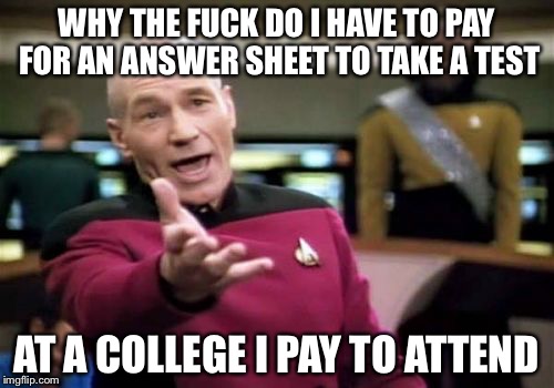 Picard Wtf Meme | WHY THE F**K DO I HAVE TO PAY FOR AN ANSWER SHEET TO TAKE A TEST AT A COLLEGE I PAY TO ATTEND | image tagged in memes,picard wtf,AdviceAnimals | made w/ Imgflip meme maker