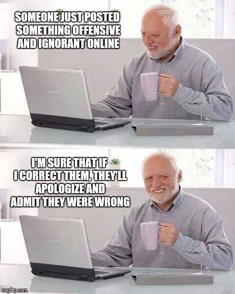 Because that always works. | SOMEONE JUST POSTED SOMETHING OFFENSIVE AND IGNORANT ONLINE I'M SURE THAT IF I CORRECT THEM, THEY'LL APOLOGIZE AND ADMIT THEY WERE WRONG | image tagged in hide the pain harold,comments,online,comment section | made w/ Imgflip meme maker
