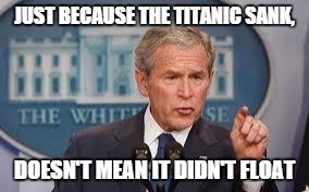 George Bush | JUST BECAUSE THE TITANIC SANK, DOESN'T MEAN IT DIDN'T FLOAT | image tagged in george bush | made w/ Imgflip meme maker