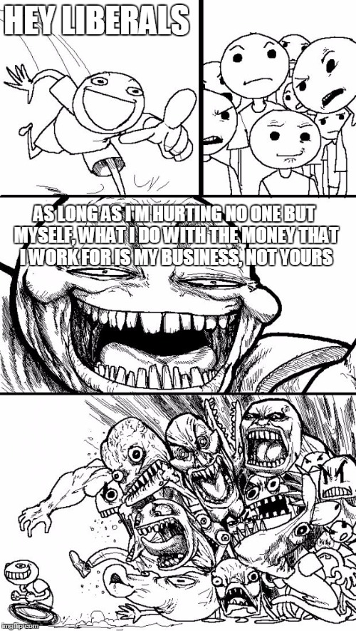 Hey Internet | HEY LIBERALS AS LONG AS I'M HURTING NO ONE BUT MYSELF, WHAT I DO WITH THE MONEY THAT I WORK FOR IS MY BUSINESS, NOT YOURS | image tagged in memes,hey internet | made w/ Imgflip meme maker