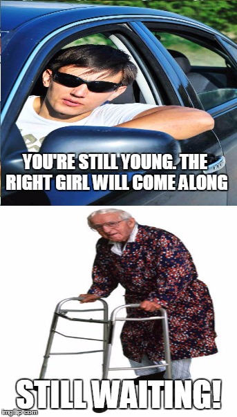 I keep hearing this... | YOU'RE STILL YOUNG. THE RIGHT GIRL WILL COME ALONG STILL WAITING! | image tagged in old,young,dating | made w/ Imgflip meme maker