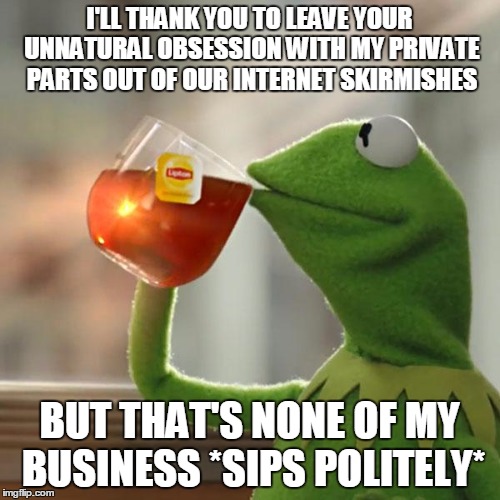 But That's None Of My Business Meme | I'LL THANK YOU TO LEAVE YOUR UNNATURAL OBSESSION WITH MY PRIVATE PARTS OUT OF OUR INTERNET SKIRMISHES BUT THAT'S NONE OF MY BUSINESS *SIPS P | image tagged in memes,but thats none of my business,kermit the frog | made w/ Imgflip meme maker