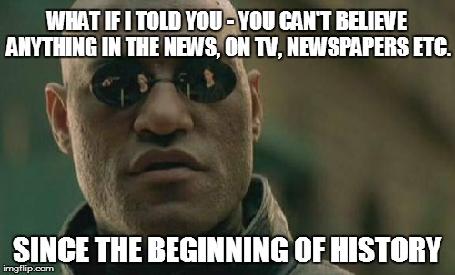 Matrix Morpheus Meme | WHAT IF I TOLD YOU - YOU CAN'T BELIEVE ANYTHING IN THE NEWS, ON TV, NEWSPAPERS ETC. SINCE THE BEGINNING OF HISTORY | image tagged in memes,matrix morpheus | made w/ Imgflip meme maker