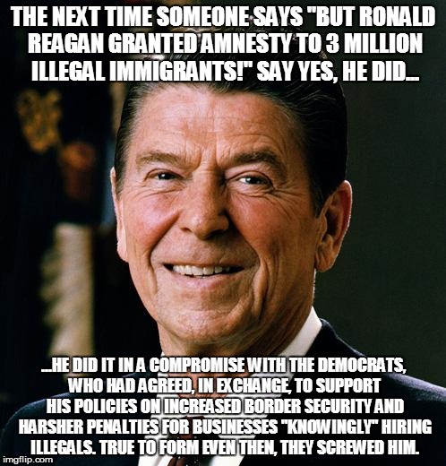 Ronald Reagan face | THE NEXT TIME SOMEONE SAYS "BUT RONALD REAGAN GRANTED AMNESTY TO 3 MILLION ILLEGAL IMMIGRANTS!" SAY YES, HE DID... ...HE DID IT IN A COMPROM | image tagged in ronald reagan face | made w/ Imgflip meme maker