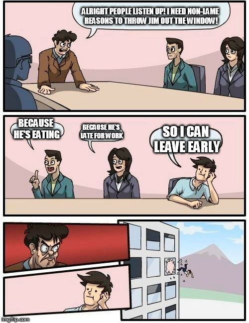 Boardroom Meeting Suggestion Meme | ALRIGHT PEOPLE LISTEN UP! I NEED NON-LAME REASONS TO THROW JIM OUT THE WINDOW! BECAUSE HE'S EATING BECAUSE HE'S LATE FOR WORK SO I CAN LEAVE | image tagged in memes,boardroom meeting suggestion | made w/ Imgflip meme maker