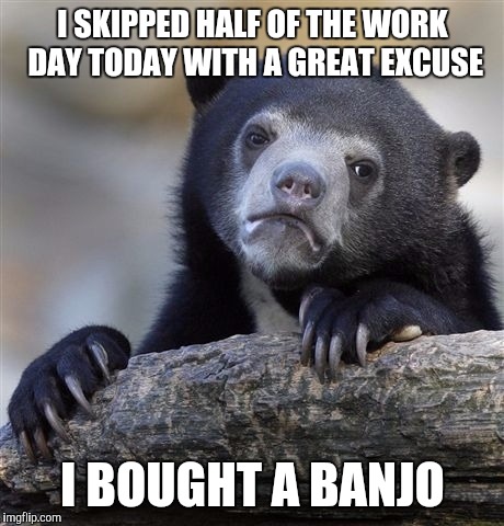 Confession Bear | I SKIPPED HALF OF THE WORK DAY TODAY WITH A GREAT EXCUSE I BOUGHT A BANJO | image tagged in memes,confession bear | made w/ Imgflip meme maker