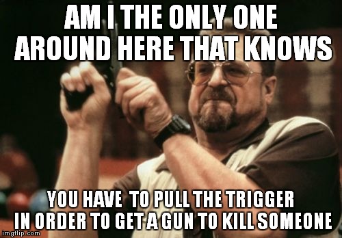 the truth about guns | AM I THE ONLY ONE AROUND HERE THAT KNOWS YOU HAVE  TO PULL THE TRIGGER IN ORDER TO GET A GUN TO KILL SOMEONE | image tagged in memes,am i the only one around here,gun control | made w/ Imgflip meme maker