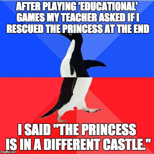 Socially Awkward Awesome Penguin Meme | AFTER PLAYING 'EDUCATIONAL' GAMES MY TEACHER ASKED IF I RESCUED THE PRINCESS AT THE END I SAID "THE PRINCESS IS IN A DIFFERENT CASTLE." | image tagged in memes,socially awkward awesome penguin | made w/ Imgflip meme maker