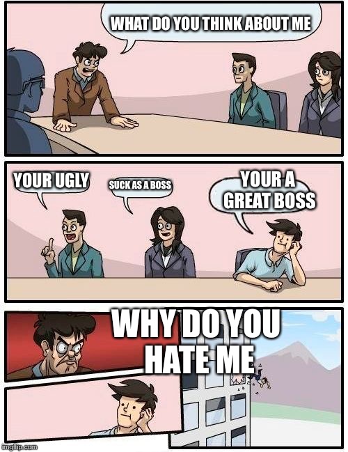 Boardroom Meeting Suggestion | WHAT DO YOU THINK ABOUT ME YOUR UGLY SUCK AS A BOSS YOUR A GREAT BOSS WHY DO YOU HATE ME | image tagged in memes,boardroom meeting suggestion | made w/ Imgflip meme maker