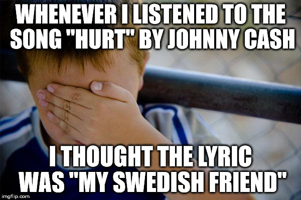 Confession Kid Meme | WHENEVER I LISTENED TO THE SONG "HURT" BY JOHNNY CASH I THOUGHT THE LYRIC WAS "MY SWEDISH FRIEND" | image tagged in memes,confession kid,AdviceAnimals | made w/ Imgflip meme maker