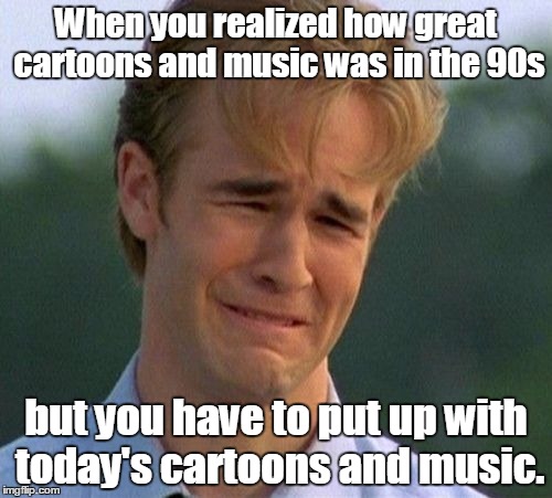 1990s First World Problems Meme | When you realized how great cartoons and music was in the 90s but you have to put up with today's cartoons and music. | image tagged in memes,1990s first world problems | made w/ Imgflip meme maker