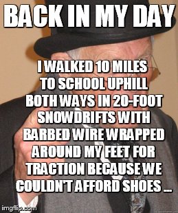 Back In My Day | BACK IN MY DAY I WALKED 10 MILES TO SCHOOL UPHILL BOTH WAYS IN 20-FOOT SNOWDRIFTS WITH BARBED WIRE WRAPPED AROUND MY FEET FOR TRACTION BECAU | image tagged in memes,back in my day | made w/ Imgflip meme maker