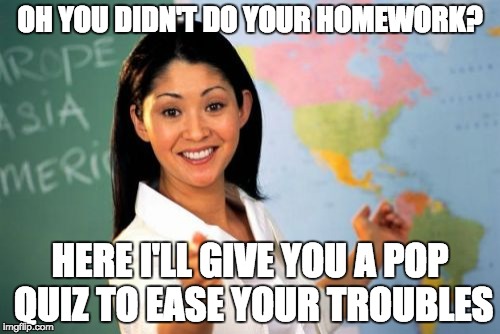 Unhelpful High School Teacher | OH YOU DIDN'T DO YOUR HOMEWORK? HERE I'LL GIVE YOU A POP QUIZ TO EASE YOUR TROUBLES | image tagged in memes,unhelpful high school teacher | made w/ Imgflip meme maker