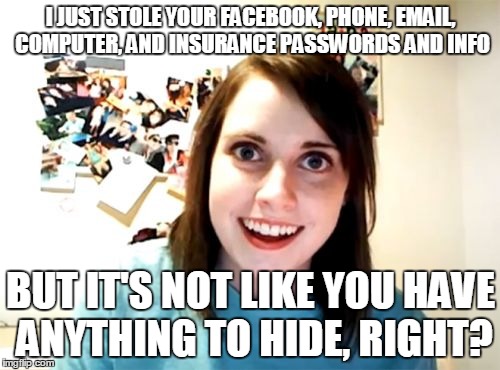 Overly Attached Girlfriend | I JUST STOLE YOUR FACEBOOK, PHONE, EMAIL, COMPUTER, AND INSURANCE PASSWORDS AND INFO BUT IT'S NOT LIKE YOU HAVE ANYTHING TO HIDE, RIGHT? | image tagged in memes,overly attached girlfriend | made w/ Imgflip meme maker