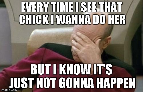 Captain Picard Facepalm Meme | EVERY TIME I SEE THAT CHICK I WANNA DO HER BUT I KNOW IT'S JUST NOT GONNA HAPPEN | image tagged in memes,captain picard facepalm | made w/ Imgflip meme maker