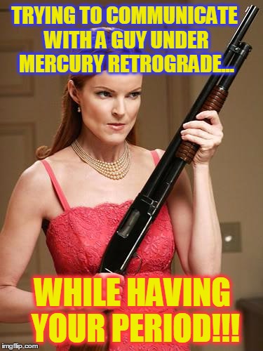 desperate with shootgun | TRYING TO COMMUNICATE WITH Α GUY UNDER MERCURY RETROGRADE... WHILE HAVING YOUR PERIOD!!! | image tagged in desperate with shootgun | made w/ Imgflip meme maker