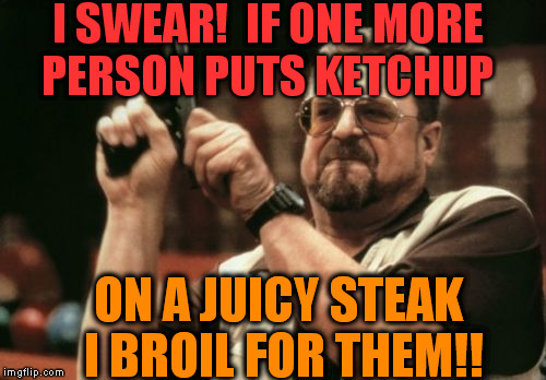 Next time, just ask for a fricken burger, you ass!! | I SWEAR!  IF ONE MORE PERSON PUTS KETCHUP ON A JUICY STEAK I BROIL FOR THEM!! | image tagged in memes,am i the only one around here | made w/ Imgflip meme maker