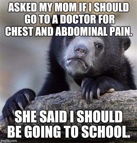 Confession Bear | ASKED MY MOM IF I SHOULD GO TO A DOCTOR FOR CHEST AND ABDOMINAL PAIN. SHE SAID I SHOULD BE GOING TO SCHOOL. | image tagged in memes,confession bear | made w/ Imgflip meme maker