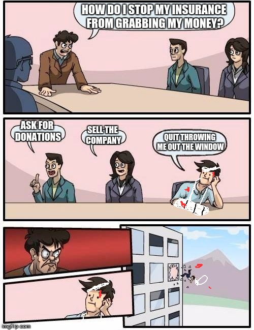 Boardroom Meeting Suggestion | HOW DO I STOP MY INSURANCE FROM GRABBING MY MONEY? ASK FOR DONATIONS SELL THE COMPANY QUIT THROWING ME OUT THE WINDOW | image tagged in memes,boardroom meeting suggestion | made w/ Imgflip meme maker