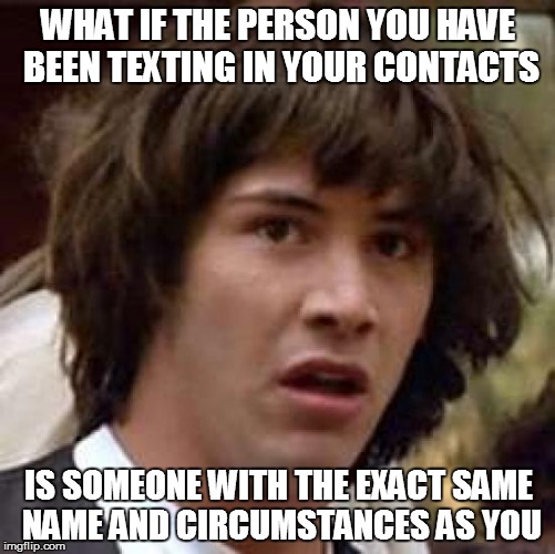 Conspiracy Keanu | WHAT IF THE PERSON YOU HAVE BEEN TEXTING IN YOUR CONTACTS IS SOMEONE WITH THE EXACT SAME NAME AND CIRCUMSTANCES AS YOU | image tagged in memes,conspiracy keanu | made w/ Imgflip meme maker