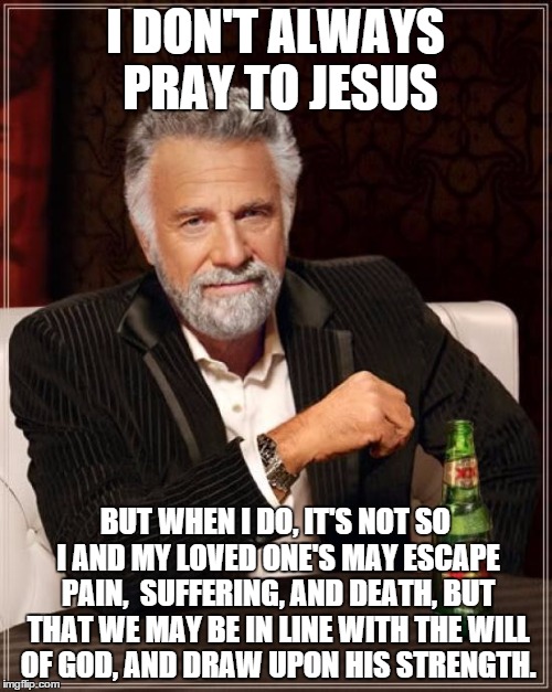 The Most Interesting Man In The World Meme | I DON'T ALWAYS PRAY TO JESUS BUT WHEN I DO, IT'S NOT SO I AND MY LOVED ONE'S MAY ESCAPE PAIN,  SUFFERING, AND DEATH, BUT THAT WE MAY BE IN L | image tagged in memes,the most interesting man in the world | made w/ Imgflip meme maker